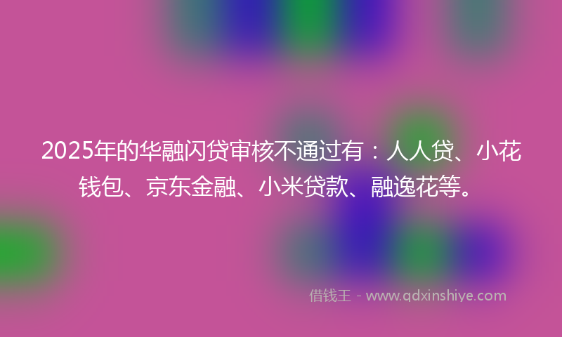 2025年的华融闪贷审核不通过有：人人贷、小花钱包、京东金融、小米贷款、融逸花等。