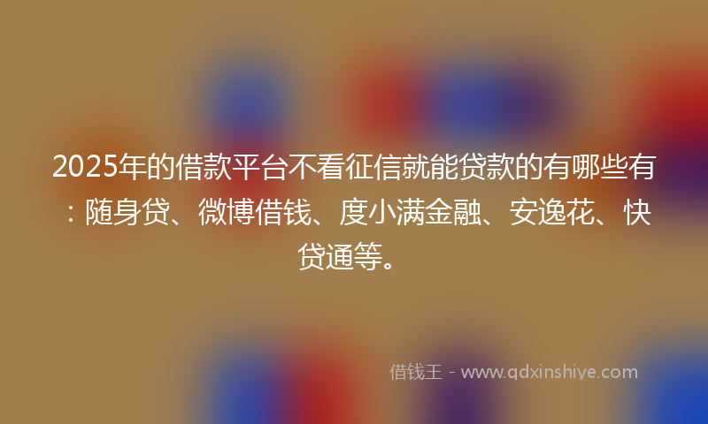 2025年的借款平台不看征信就能贷款的有哪些有：随身贷、微博借钱、度小满金融、安逸花、快贷通等。