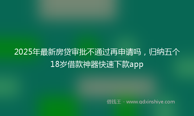 2025年最新房贷审批不通过再申请吗，归纳五个18岁借款神器快速下款app