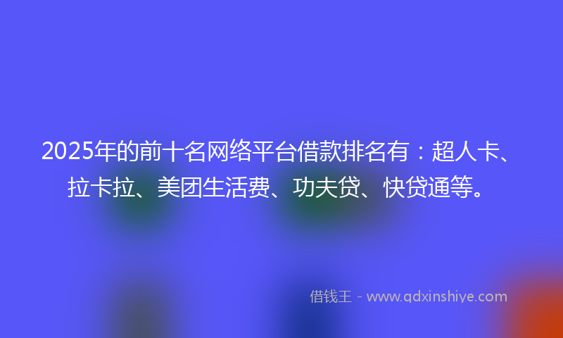 2025年的前十名网络平台借款排名有：超人卡、拉卡拉、美团生活费、功夫贷、快贷通等。