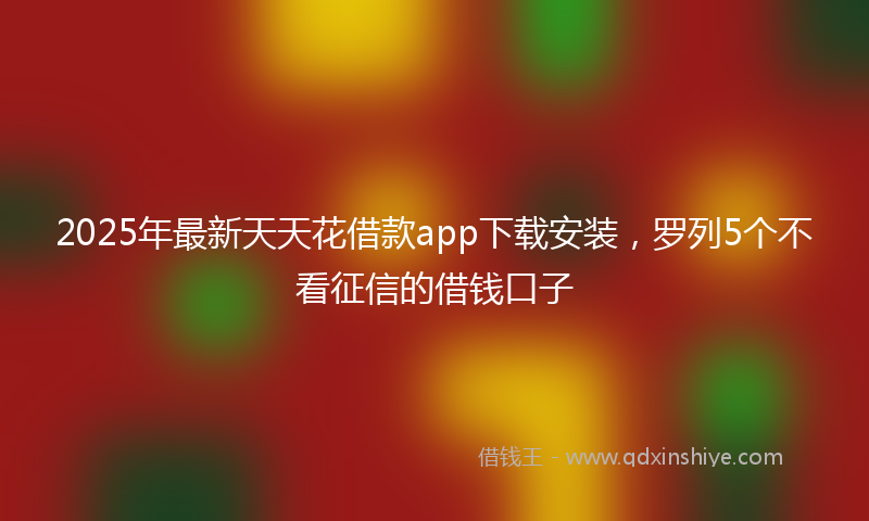 2025年最新天天花借款app下载安装，罗列5个不看征信的借钱口子