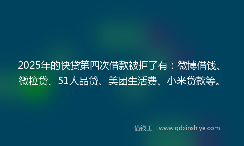 2025年的快贷第四次借款被拒了有：微博借钱、微粒贷、51人品贷、美团生活费、小米贷款等。