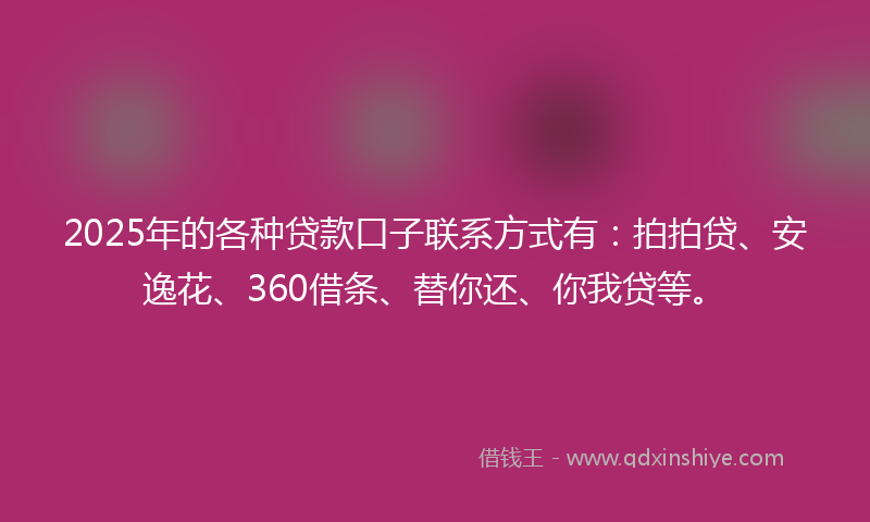 2025年的各种贷款口子联系方式有：拍拍贷、安逸花、360借条、替你还、你我贷等。