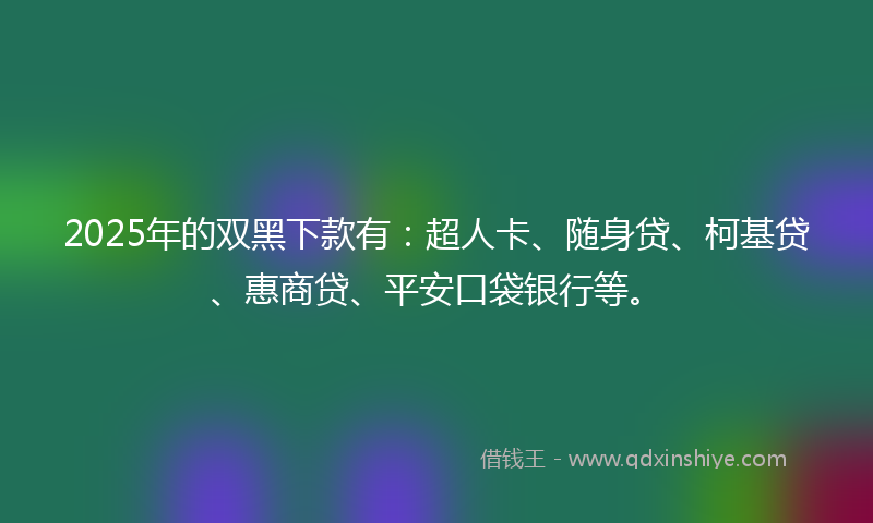 2025年的双黑下款有：超人卡、随身贷、柯基贷、惠商贷、平安口袋银行等。