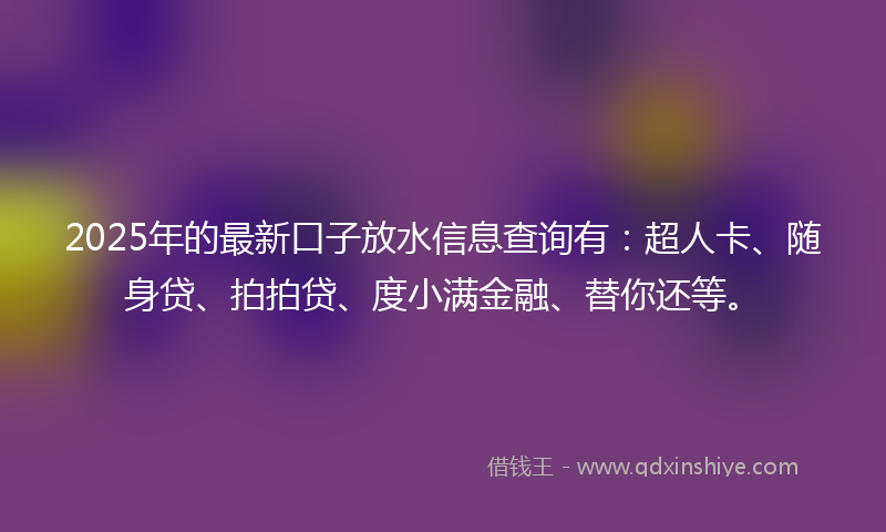2025年的最新口子放水信息查询有：超人卡、随身贷、拍拍贷、度小满金融、替你还等。
