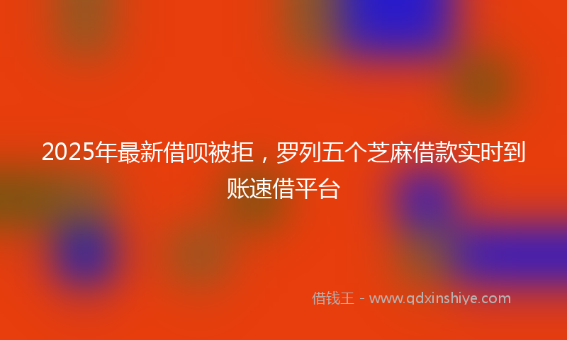2025年最新借呗被拒，罗列五个芝麻借款实时到账速借平台