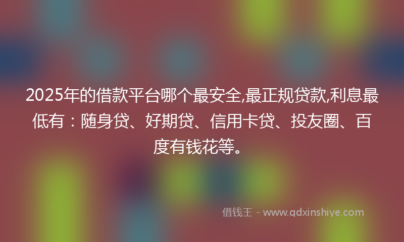 2025年的借款平台哪个最安全,最正规贷款,利息最低有：随身贷、好期贷、信用卡贷、投友圈、百度有钱花等。