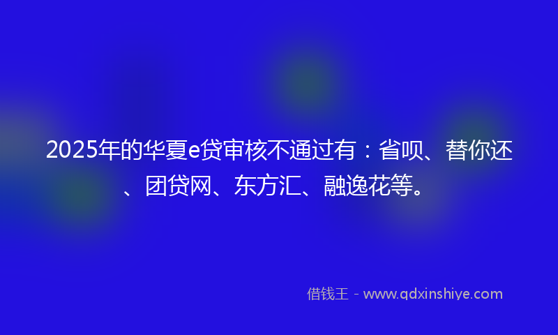 2025年的华夏e贷审核不通过有：省呗、替你还、团贷网、东方汇、融逸花等。