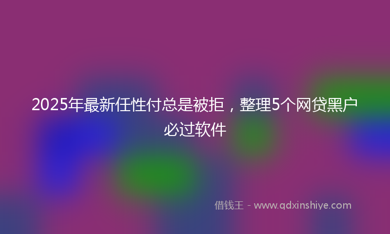2025年最新任性付总是被拒，整理5个网贷黑户必过软件