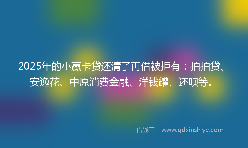 2025年的小赢卡贷还清了再借被拒有：拍拍贷、安逸花、中原消费金融、洋钱罐、还呗等。