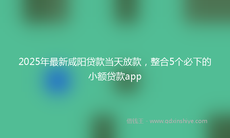 2025年最新咸阳贷款当天放款，整合5个必下的小额贷款app