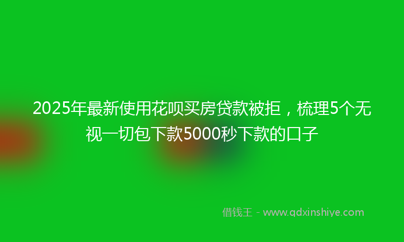 2025年最新使用花呗买房贷款被拒，梳理5个无视一切包下款5000秒下款的口子