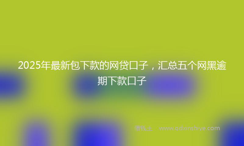 2025年最新包下款的网贷口子，汇总五个网黑逾期下款口子