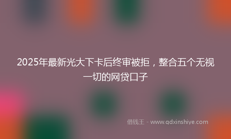2025年最新光大下卡后终审被拒，整合五个无视一切的网贷口子