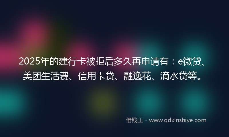 2025年的建行卡被拒后多久再申请有：e微贷、美团生活费、信用卡贷、融逸花、滴水贷等。