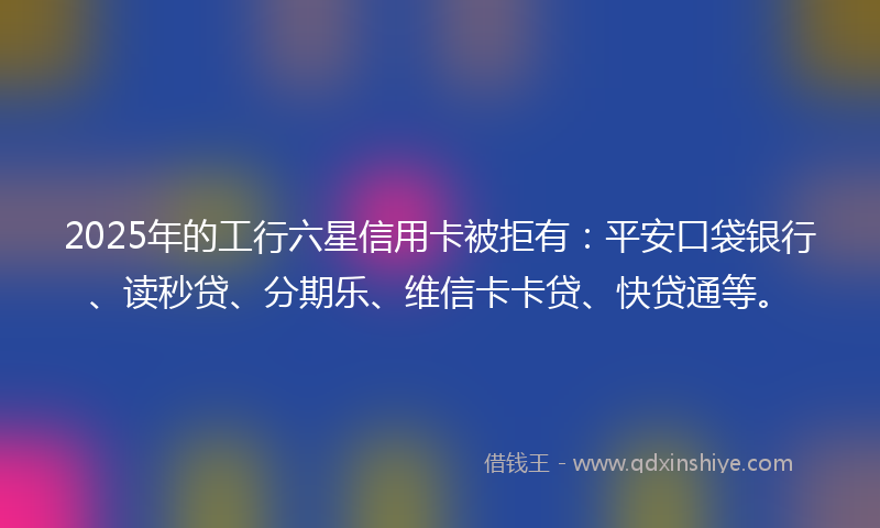 2025年的工行六星信用卡被拒有：平安口袋银行、读秒贷、分期乐、维信卡卡贷、快贷通等。