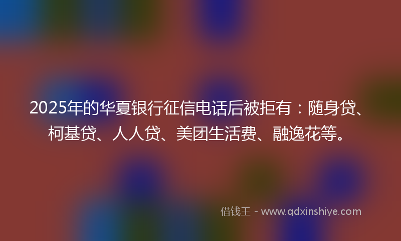 2025年的华夏银行征信电话后被拒有：随身贷、柯基贷、人人贷、美团生活费、融逸花等。