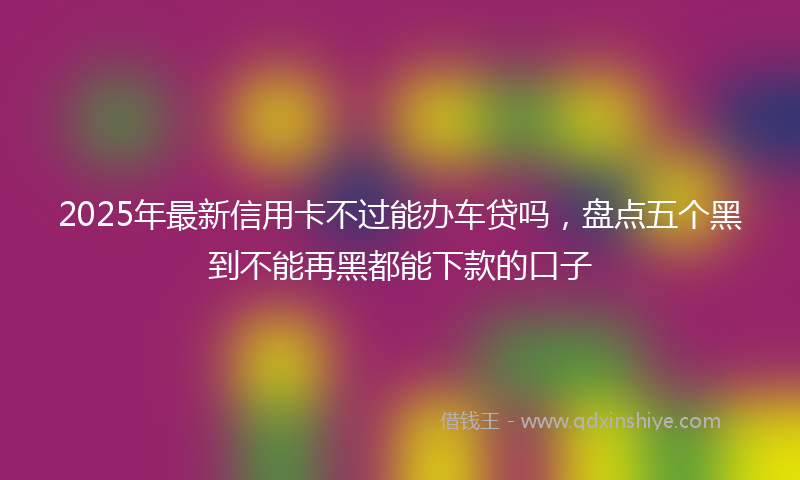 2025年最新信用卡不过能办车贷吗，盘点五个黑到不能再黑都能下款的口子
