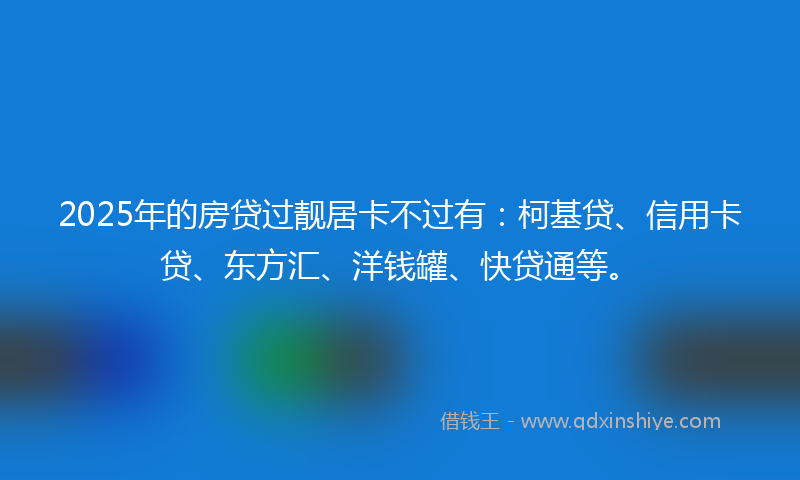 2025年的房贷过靓居卡不过有：柯基贷、信用卡贷、东方汇、洋钱罐、快贷通等。