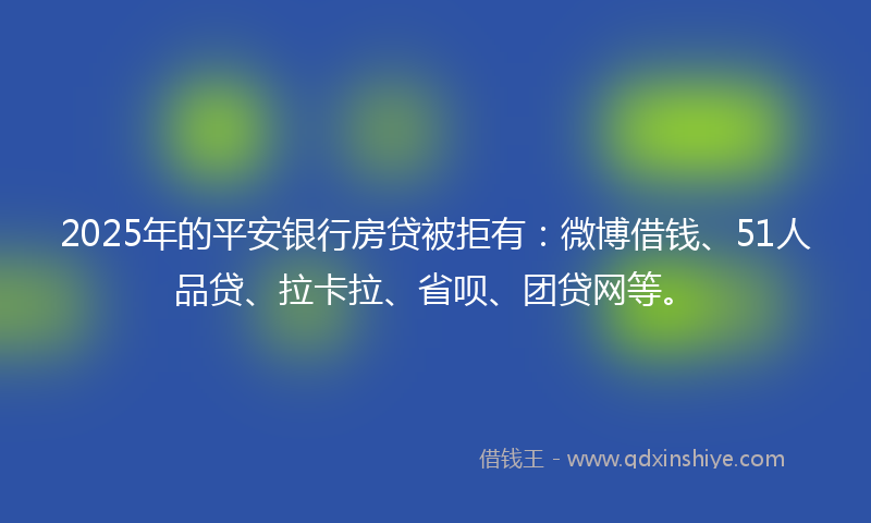 2025年的平安银行房贷被拒有：微博借钱、51人品贷、拉卡拉、省呗、团贷网等。