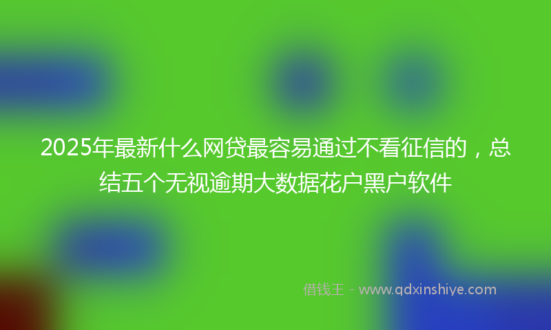 2025年最新什么网贷最容易通过不看征信的，总结五个无视逾期大数据花户黑户软件