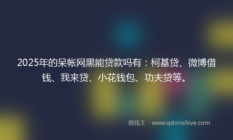 2025年的呆帐网黑能贷款吗有：柯基贷、微博借钱、我来贷、小花钱包、功夫贷等。