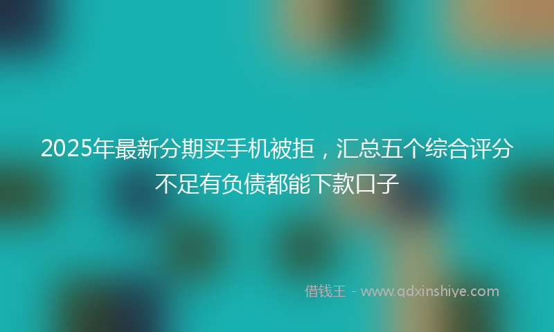 2025年最新分期买手机被拒，汇总五个综合评分不足有负债都能下款口子