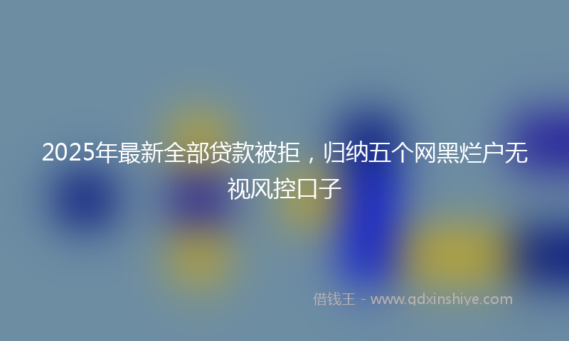 2025年最新全部贷款被拒，归纳五个网黑烂户无视风控口子
