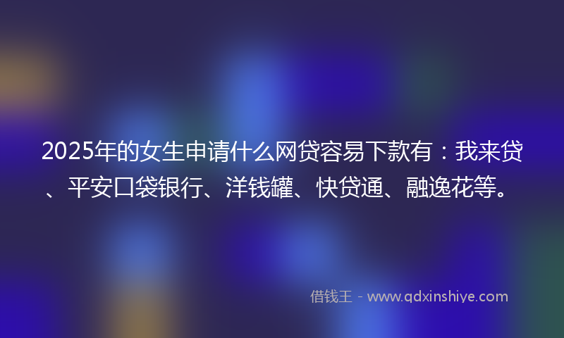 2025年的女生申请什么网贷容易下款有：我来贷、平安口袋银行、洋钱罐、快贷通、融逸花等。