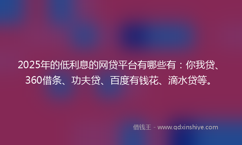 2025年的低利息的网贷平台有哪些有：你我贷、360借条、功夫贷、百度有钱花、滴水贷等。