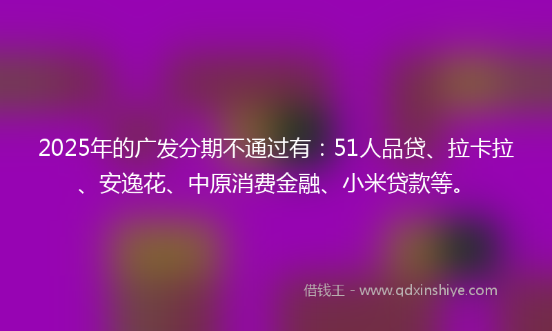 2025年的广发分期不通过有：51人品贷、拉卡拉、安逸花、中原消费金融、小米贷款等。