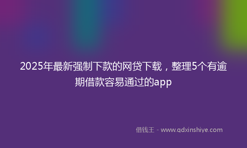 2025年最新强制下款的网贷下载，整理5个有逾期借款容易通过的app
