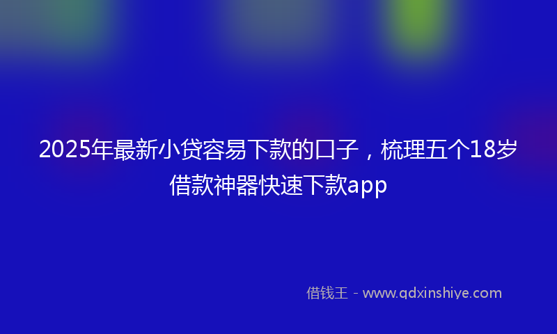2025年最新小贷容易下款的口子，梳理五个18岁借款神器快速下款app