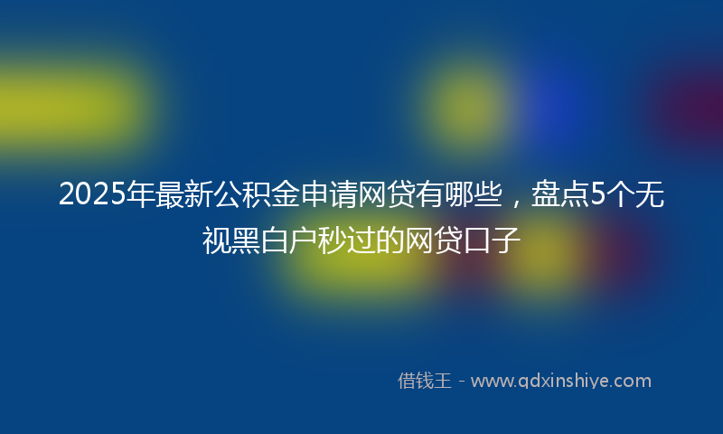 2025年最新公积金申请网贷有哪些，盘点5个无视黑白户秒过的网贷口子