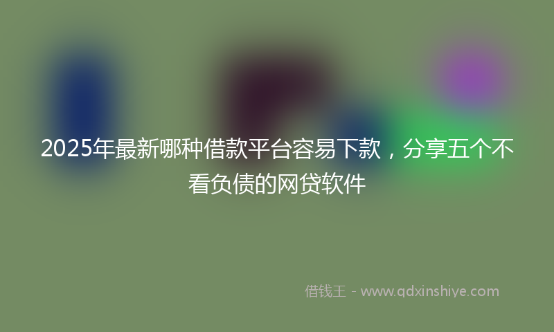 2025年最新哪种借款平台容易下款，分享五个不看负债的网贷软件
