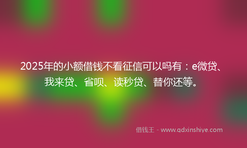 2025年的小额借钱不看征信可以吗有：e微贷、我来贷、省呗、读秒贷、替你还等。