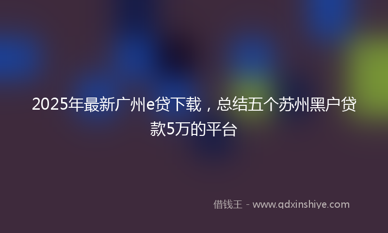 2025年最新广州e贷下载，总结五个苏州黑户贷款5万的平台