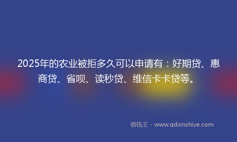 2025年的农业被拒多久可以申请有：好期贷、惠商贷、省呗、读秒贷、维信卡卡贷等。