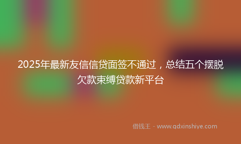 2025年最新友信信贷面签不通过，总结五个摆脱欠款束缚贷款新平台