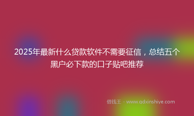 2025年最新什么贷款软件不需要征信，总结五个黑户必下款的口子贴吧推荐