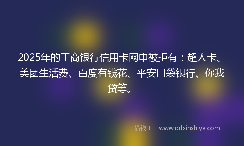 2025年的工商银行信用卡网申被拒有：超人卡、美团生活费、百度有钱花、平安口袋银行、你我贷等。