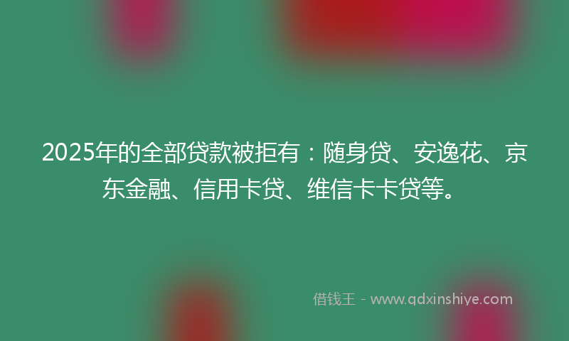 2025年的全部贷款被拒有：随身贷、安逸花、京东金融、信用卡贷、维信卡卡贷等。