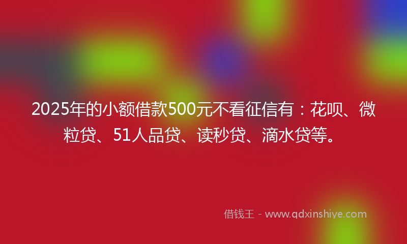 2025年的小额借款500元不看征信有：花呗、微粒贷、51人品贷、读秒贷、滴水贷等。