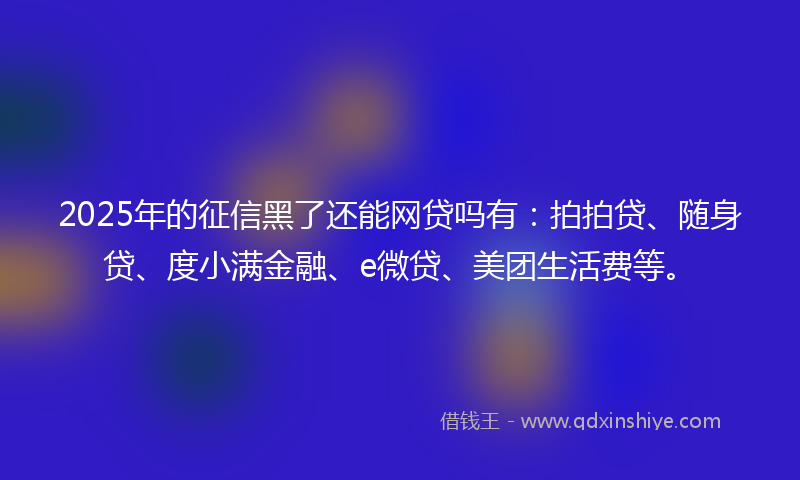 2025年的征信黑了还能网贷吗有：拍拍贷、随身贷、度小满金融、e微贷、美团生活费等。