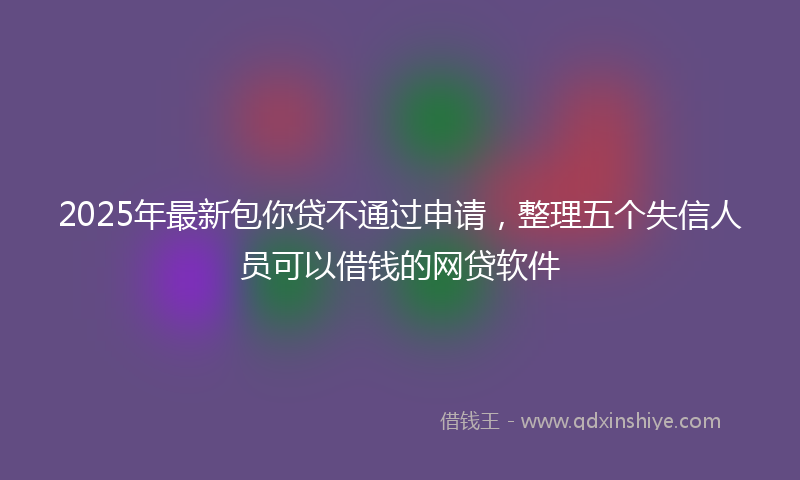 2025年最新包你贷不通过申请，整理五个失信人员可以借钱的网贷软件