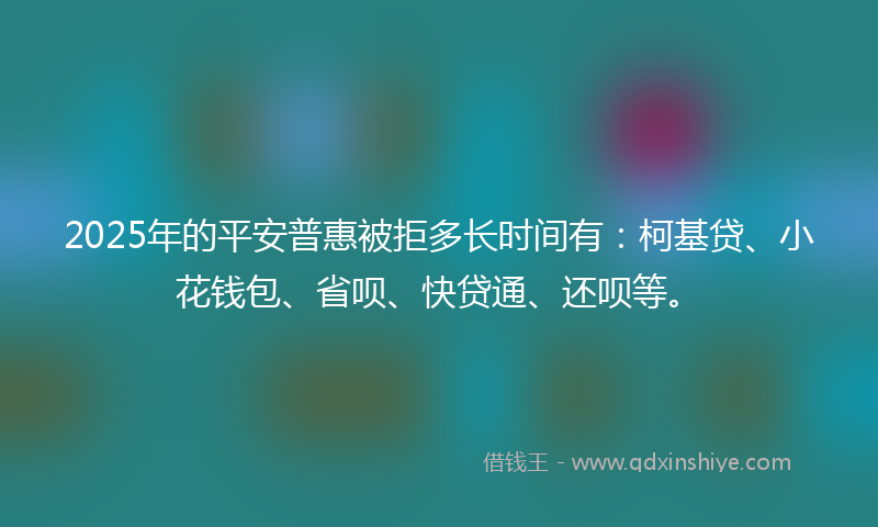 2025年的平安普惠被拒多长时间有：柯基贷、小花钱包、省呗、快贷通、还呗等。