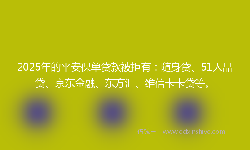 2025年的平安保单贷款被拒有：随身贷、51人品贷、京东金融、东方汇、维信卡卡贷等。