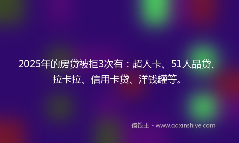 2025年的房贷被拒3次有：超人卡、51人品贷、拉卡拉、信用卡贷、洋钱罐等。