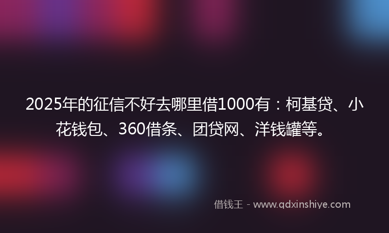 2025年的征信不好去哪里借1000有：柯基贷、小花钱包、360借条、团贷网、洋钱罐等。