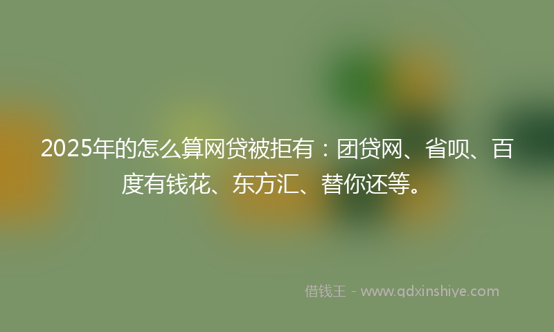 2025年的怎么算网贷被拒有：团贷网、省呗、百度有钱花、东方汇、替你还等。